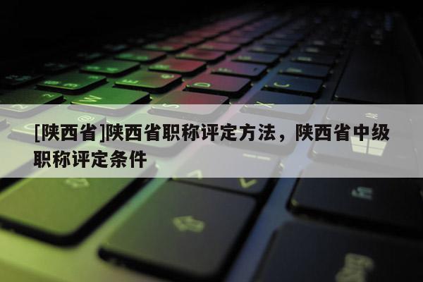 [陕西省]陕西省职称评定方法，陕西省中级职称评定条件