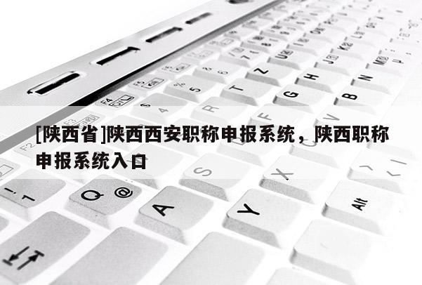 [陕西省]陕西西安职称申报系统，陕西职称申报系统入口