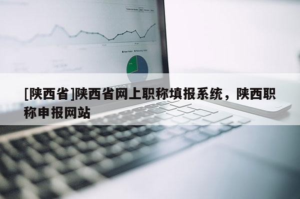 [陕西省]陕西省网上职称填报系统，陕西职称申报网站