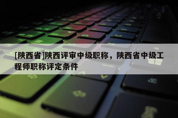 [陕西省]陕西评审中级职称，陕西省中级工程师职称评定条件