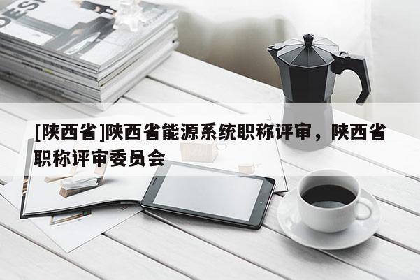 [陕西省]陕西省能源系统职称评审，陕西省职称评审委员会