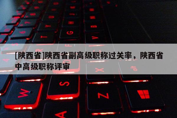 [陕西省]陕西省副高级职称过关率，陕西省中高级职称评审