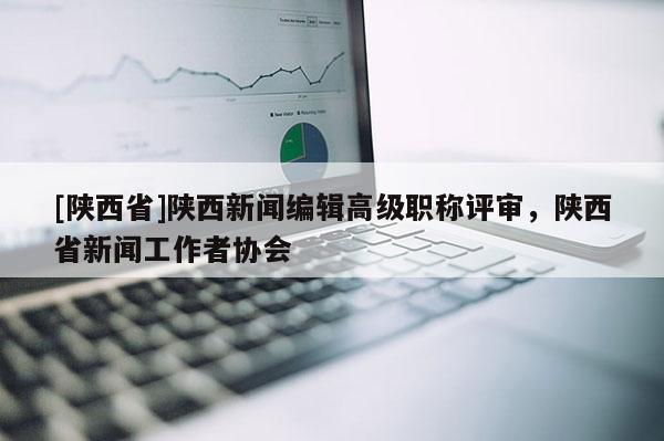 [陕西省]陕西新闻编辑高级职称评审，陕西省新闻工作者协会