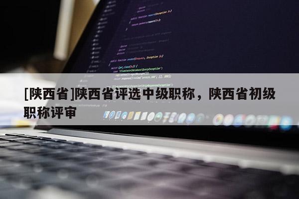 [陕西省]陕西省评选中级职称，陕西省初级职称评审