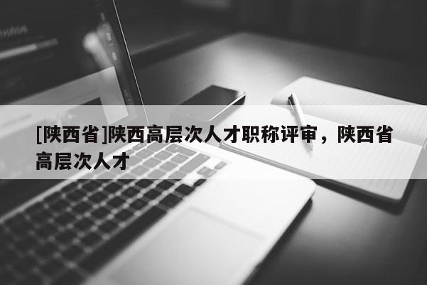 [陕西省]陕西高层次人才职称评审，陕西省高层次人才