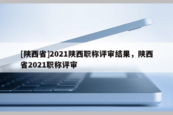 [陕西省]2021陕西职称评审结果，陕西省2021职称评审