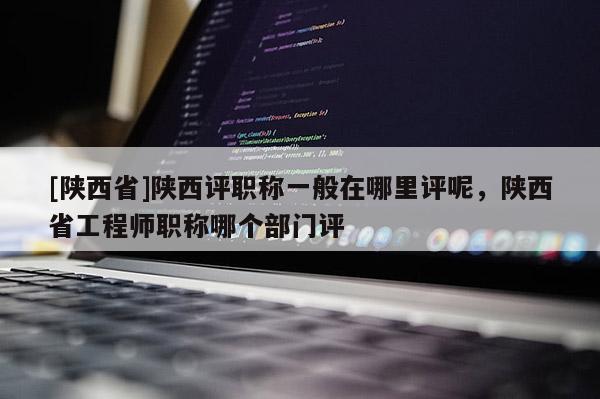[陕西省]陕西评职称一般在哪里评呢，陕西省工程师职称哪个部门评