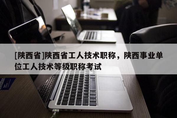 [陕西省]陕西省工人技术职称，陕西事业单位工人技术等级职称考试