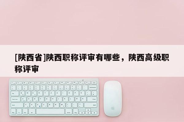 [陕西省]陕西职称评审有哪些，陕西高级职称评审