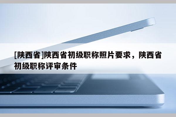 [陕西省]陕西省初级职称照片要求，陕西省初级职称评审条件
