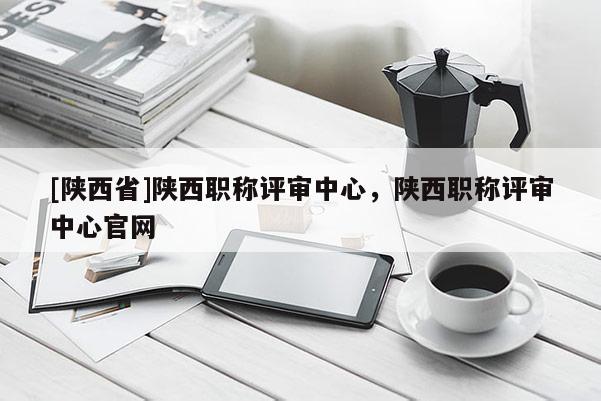 [陕西省]陕西职称评审中心，陕西职称评审中心官网