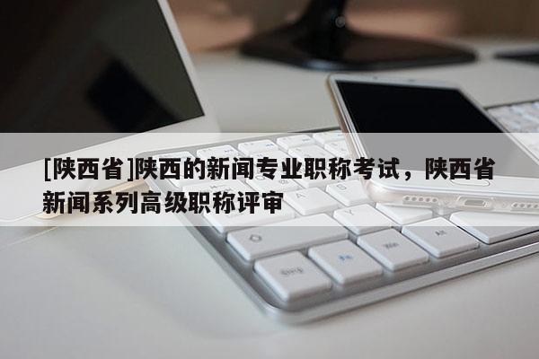 [陕西省]陕西的新闻专业职称考试，陕西省新闻系列高级职称评审