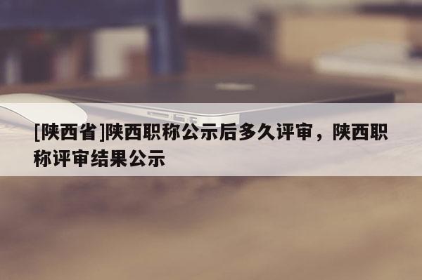 [陕西省]陕西职称公示后多久评审，陕西职称评审结果公示