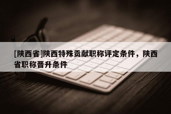 [陕西省]陕西特殊贡献职称评定条件，陕西省职称晋升条件