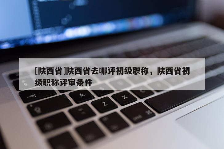 [陕西省]陕西省去哪评初级职称，陕西省初级职称评审条件