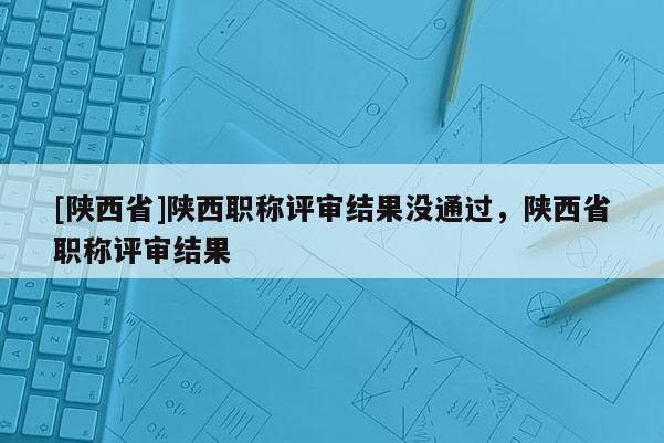 [陕西省]陕西职称评审结果没通过，陕西省职称评审结果