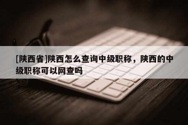 [陕西省]陕西怎么查询中级职称，陕西的中级职称可以网查吗