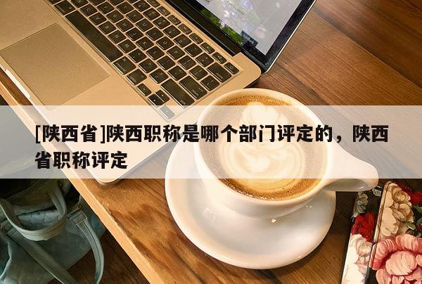 [陕西省]陕西职称是哪个部门评定的，陕西省职称评定