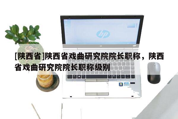 [陕西省]陕西省戏曲研究院院长职称，陕西省戏曲研究院院长职称级别