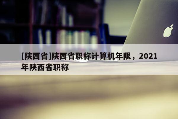 [陕西省]陕西省职称计算机年限，2021年陕西省职称