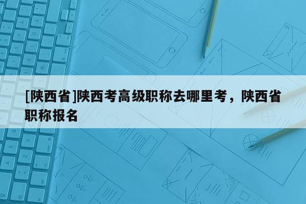 [陕西省]陕西考高级职称去哪里考，陕西省职称报名