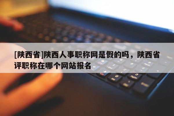 [陕西省]陕西人事职称网是假的吗，陕西省评职称在哪个网站报名