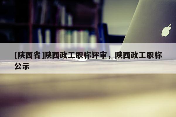 [陕西省]陕西政工职称评审，陕西政工职称公示