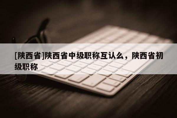[陕西省]陕西省中级职称互认么，陕西省初级职称