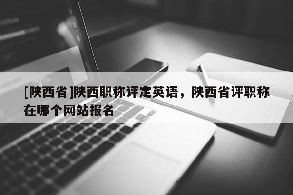 [陕西省]陕西职称评定英语，陕西省评职称在哪个网站报名