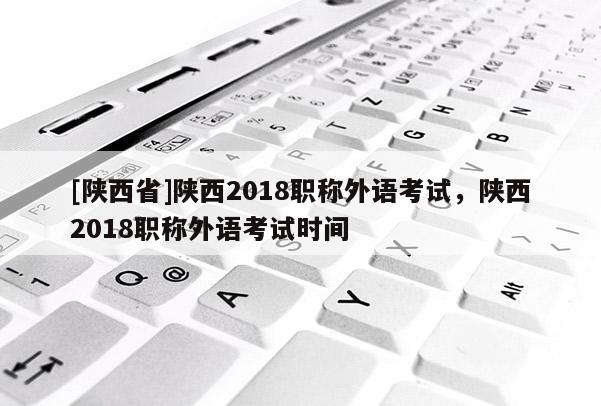 [陕西省]陕西2018职称外语考试，陕西2018职称外语考试时间