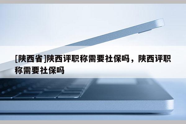 [陕西省]陕西评职称需要社保吗，陕西评职称需要社保吗