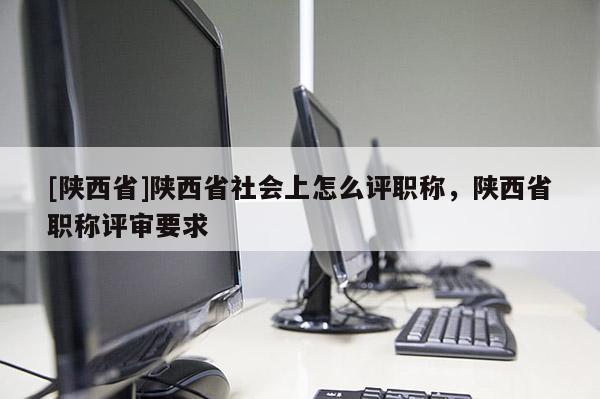 [陕西省]陕西省社会上怎么评职称，陕西省职称评审要求