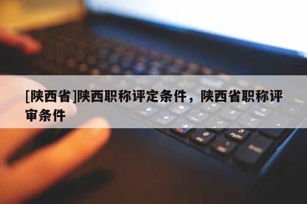[陕西省]陕西职称评定条件，陕西省职称评审条件