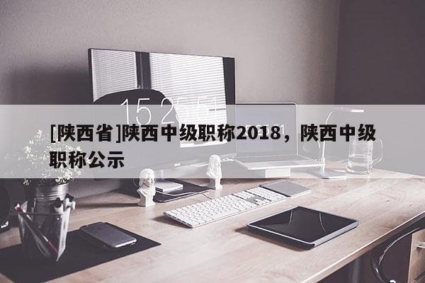 [陕西省]陕西中级职称2018，陕西中级职称公示