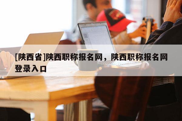 [陕西省]陕西职称报名网，陕西职称报名网登录入口