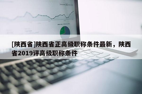 [陕西省]陕西省正高级职称条件最新，陕西省2019评高级职称条件