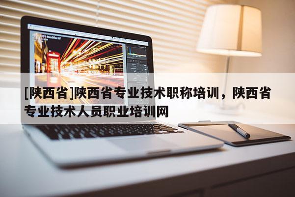[陕西省]陕西省专业技术职称培训，陕西省专业技术人员职业培训网