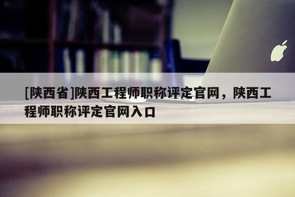 [陕西省]陕西工程师职称评定官网，陕西工程师职称评定官网入口