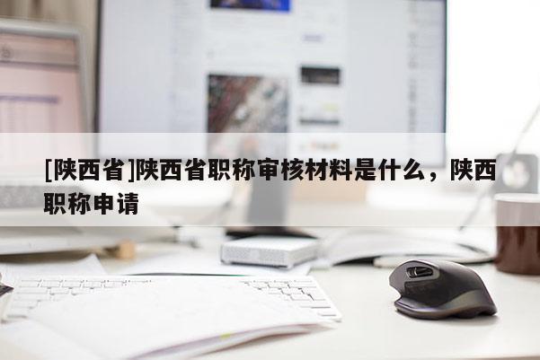 [陕西省]陕西省职称审核材料是什么，陕西职称申请