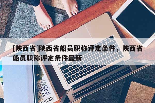 [陕西省]陕西省船员职称评定条件，陕西省船员职称评定条件最新