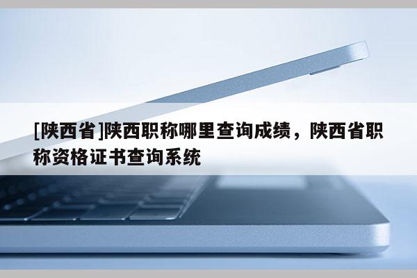 [陕西省]陕西职称哪里查询成绩，陕西省职称资格证书查询系统