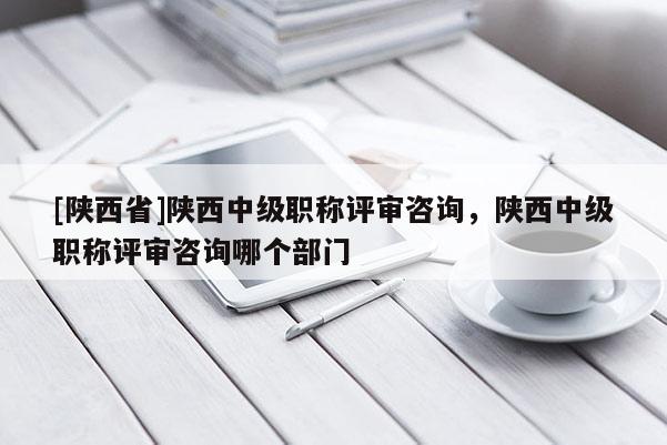 [陕西省]陕西中级职称评审咨询，陕西中级职称评审咨询哪个部门