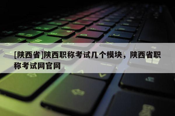 [陕西省]陕西职称考试几个模块，陕西省职称考试网官网