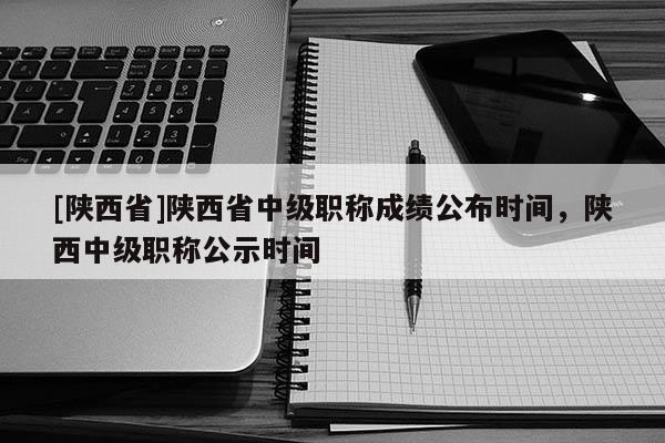 [陕西省]陕西省中级职称成绩公布时间，陕西中级职称公示时间