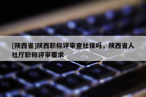 [陕西省]陕西职称评审查社保吗，陕西省人社厅职称评审要求
