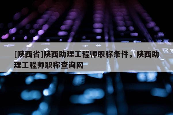 [陕西省]陕西助理工程师职称条件，陕西助理工程师职称查询网