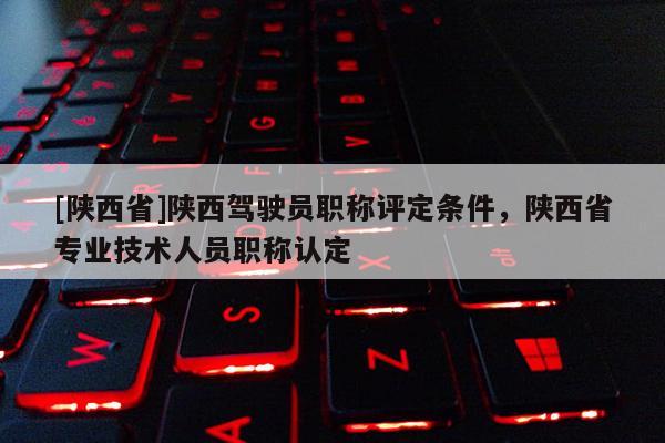 [陕西省]陕西驾驶员职称评定条件，陕西省专业技术人员职称认定