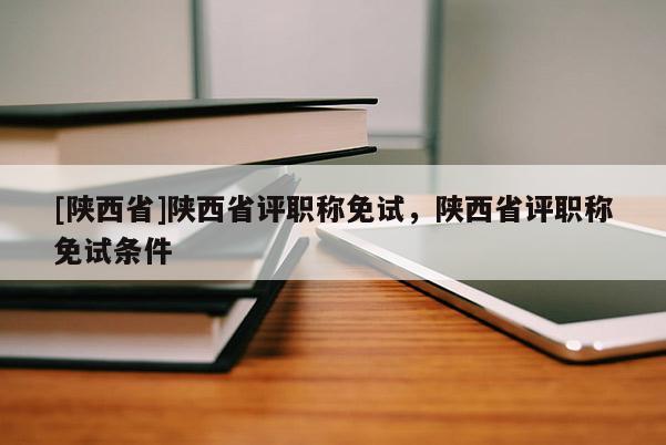 [陕西省]陕西省评职称免试，陕西省评职称免试条件