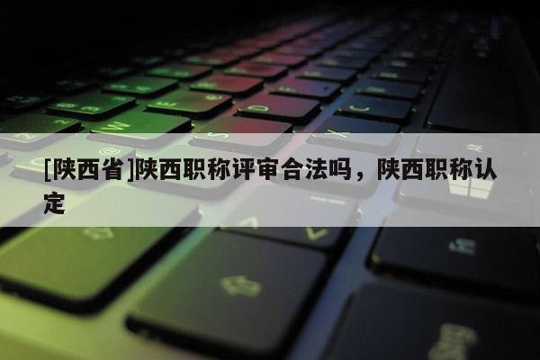 [陕西省]陕西职称评审合法吗，陕西职称认定