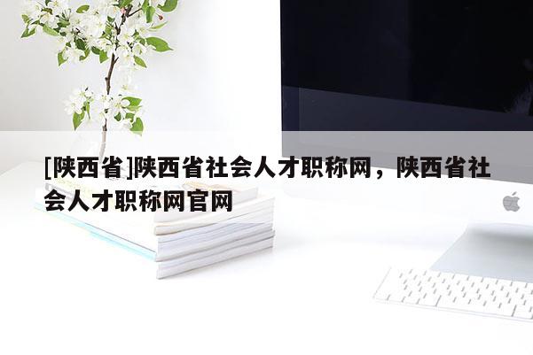 [陕西省]陕西省社会人才职称网，陕西省社会人才职称网官网